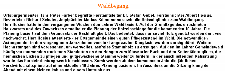 Textfeld: WaldbegangOrtsbrgermeister Hans-Peter Frber begrte Forstamtsleiter Dr. Stefan Gbel, Forsteinrichter Albert Hosius, Revierleiter Richard Schuler, Jagdpchter Markus Stienemann sowie die Ratsmitglieder zum Waldbegang. Herr Hosius hatte in den vergangenen Wochen den Lahrer Wald taxiert. Auf der Grundlage des errechneten Holzvorrats und des Zuwachses erstellte er die Planung der Holzeinschlge fr die kommenden 10 Jahre. Die Planung basiert auf dem Grundsatz der Nachhaltigkeit. Das bedeutet, dass nur soviel Holz genutzt werden darf, wie nachwchst. Herr Hosius attestierte der Ortsgemeinde einen guten Pflegezustand im Wald. Die notwendigen Astungen der in den vergangenen Jahrzehnten verstrkt angebauten Douglasie wurden durchgefhrt. Weitere Hochastungen sind vorgesehen, um wertvolles, astfreies Stammholz zu erzeugen. Auf den im Lahrer Gemeindewald hufig vorkommenden trockenen Standorten an den Hngen zum Mrsdorfer Bach und den Seitentlern gilt es, die heimischen Eichen zu pflegen und gutgewachsene Stmme weiter zu frdern. In der anschlieenden Ratssitzung wurde das Forsteinrichtungswerk beschlossen. Somit werden ab dem kommenden Jahr die jhrlichen Forstwirtschaftsplne auf einer aktuellen 10-Jahres-Planung basieren. Im Anschluss an die Sitzung klang der Abend mit einem kleinen Imbiss und einem Umtrunk aus.  