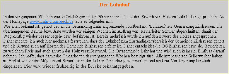 Textfeld: Der LuhnhofIn den vergangenen Wochen wurde Ortsbrgermeister Frber mehrfach auf den Erwerb von Holz im Luhnhof angesprochen. Auf der Homepage www.Lahr-Hunsrueck.de teilte er folgendes mit:Wie allen bekannt ist, gehrt der an die Gemarkung Lahr angrenzende Forstbestand "Luhnhof" zur Gemarkung Zilshausen. Die berhngenden Bume bzw. ste wurden vor einigen Wochen im Auftrag von  Revierleiter Schuler abgeschnitten, damit der Weg knftig wieder besser begeh- bzw. befahrbar ist. Bereits mehrfach wurde ich auf den Erwerb des Holzes angesprochen. Daher mchte  ich auch hier nochmals feststellen, dass der Luhnhof zum Zustndigkeitsbereich der Gemeinde Zilshausen gehrt und die Astung auch auf Kosten der Gemeinde Zilshausen erfolgt ist. Daher entscheidet die OG Zilshausen bzw. der Revierleiter, zu welchem Preis und auch an wen das Holz veruert wird. Die Ortsgemeinde Lahr hat und wird auch keinerlei Einfluss darauf nehmen. Ich hoffe, dass damit die Unklarheiten der vergangenen Wochen beseitigt sind. Alle interessierten Selbstwerber haben im Herbst wieder die Mglichkeit Reiserlose in der Lahrer Gemarkung zu erwerben und sind zur Versteigerung herzlich eingeladen. Dies wird wieder frhzeitig in der Brcke bekanntgegeben. 