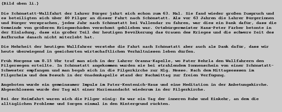 Textfeld: (Bild oben li.)Die Schnstatt-Wallfahrt der Lahrer Brger jhrt sich schon zum 63. Mal. Sie fand wieder groen Zuspruch und es beteiligten sich ber 40 Pilger an dieser Fahrt nach Schnstatt. Als vor 63 Jahren die Lahrer Brgerinnen und Brger versprachen, jedes Jahr nach Schnstatt bei Vallendar zu fahren, war dies ein Dank dafr, dass die Gemeinde von greren Kriegsschden verschont geblieben war. Ortsbrgermeister Hans-Peter Frber betonte in der Einladung, dass ein groer Teil der heutigen Bevlkerung das Grauen des Krieges und die schwere Zeit des Aufbruchs danach nicht miterlebt hat. 

Die Mehrheit der heutigen Wallfahrer verstehe die Fahrt nach Schnstatt aber auch als Dank dafr, dass wir heute berwiegend in gesicherten wirtschaftlichen Verhltnissen leben drfen.

Frh Morgens um 8.15 Uhr traf man sich in der Lahrer Oranna-Kapelle, wo Pater Behrla den Wallfahrern den Pilgersegen erteilte. In Schnstatt angekommen wurden sie bei strahlendem Sonnenschein von einer Schnstatt-Schwester empfangen und man begab sich in die Pilgerkirche zur Hlg. Messe. Nach dem Mittagsesssen im Pilgerheim und dem Besuch in der Gnadenkapelle stand der Nachmittag zur freien Verfgung. 

Angeboten wurde ein gemeinsamer Impuls im Pater-Kentenich-Haus und eine Meditation in der Anbetungskirche. Abgeschlossen wurde der Tag mit einer Marienandacht wiederum in der Pilgerkirche. 

Bei der Heimfahrt waren sich die Pilger einig: Es war ein Tag der inneren Ruhe und Einkehr, an dem die alltglichen Probleme und Sorgen einmal in den Hintergrund rckten. 