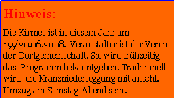 Textfeld: Hinweis:Die Kirmes ist in diesem Jahr am 19,/20.06.2008.  Veranstalter ist der Verein der Dorfgemeinschaft. Sie wird frhzeitig das  Programm bekanntgeben. Traditionell wird  die Kranzniederleggung mit anschl. Umzug am Samstag-Abend sein. 